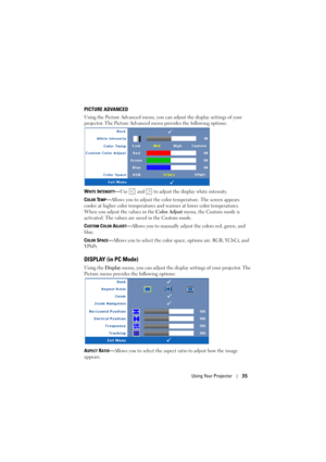 Page 35Using Your Projector35
PICTURE ADVANCED
Using the Picture Advanced menu, you can adjust the display settings of your 
projector. The Picture Advanced menu provides the following options:
W
HITE INTENSITY—Use   and   to adjust the display white intensity.
C
OLOR TEMP—Allows you to adjust the color temperature. The screen appears 
cooler at higher color temperatures and warmer at lower color temperatures. 
When you adjust the values in the Color Adjust menu, the Custom mode is 
activated. The values are...