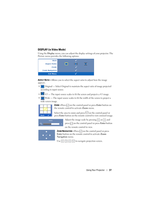 Page 37Using Your Projector37
DISPLAY (in Video Mode)
Using the Display menu, you can adjust the display settings of your projector. The 
Picture menu provides the following options:
A
SPECT RATIO—Allows you to select the aspect ratio to adjust how the image 
appears.
•  Original — Select Original to maintain the aspect ratio of image projected 
according to input source.
•  4:3 — The input source scales to fit the screen and projects a 4:3 image.
•  Wide — The input source scales to fit the width of the screen...