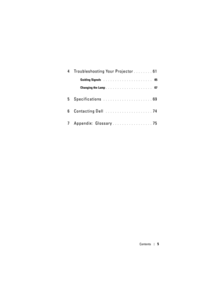 Page 5Contents5
4 Troubleshooting Your Projector. . . . . . . . 61
Guiding Signals . . . . . . . . . . . . . . . . . . . . .   65
Changing the Lamp
. . . . . . . . . . . . . . . . . . . .   67
5 Specifications . . . . . . . . . . . . . . . . . . . . . 69
6 Contacting Dell
 . . . . . . . . . . . . . . . . . . . . 74
7 Appendix: Glossary
. . . . . . . . . . . . . . . . . 75 