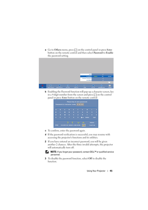 Page 45Using Your Projector45
aGo to Others menu, press   on the control panel or press Enter 
button on the remote control and then select 
Pa s s w o r d to Enable 
the password setting.
bEnabling the Password function will pop up a character screen, key 
in a 4-digit number from the screen and press   on the control 
panel or press 
Enter button on the remote control.
cTo confirm, enter the password again. 
dIf the password verification is successful, you may resume with 
accessing the projectors functions...