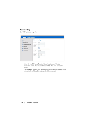 Page 5050Using Your Projector
Network Settings
See OSD section on page 40.
•Set up the Model Name, Projector Name, Location and Contact 
information (up to 21 characters for each field). Press Save to store the 
settings.
• Choose DHCP to assign an IP address to the projector from a DHCP server 
automatically, or Manual to assign an IP address manually. 