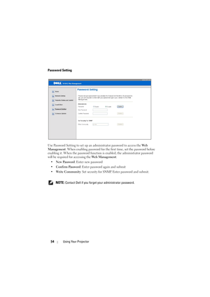 Page 5454Using Your Projector
Password Setting
Use Password Setting to set up an administrator password to access the We b  
Management. When enabling password for the first time, set the password before 
enabling it. When the password function is enabled, the administrator password 
will be required for accessing the Web Management.
•New Password: Enter new password
•Confirm Password: Enter password again and submit
•Write Community: Set security for SNMP. Enter password and submit.
 
NOTE: Contact Dell if you...