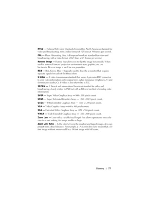 Page 77Glossary77
NTSC — National Television Standards Committee. North American standard for 
video and broadcasting, with a video format of 525 lines at 30 frames per second.
PAL — Phase Alternating Line. A European broadcast standard for video and 
broadcasting, with a video format of 625 lines at 25 frames per second.
Reverse Image — Feature that allows you to flip the image horizontally. When 
used in a normal forward projection environment text, graphics, etc. are 
backwards. Reverse image is used for...