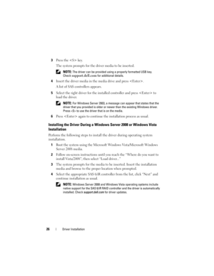 Page 2826Driver Installation
3Press the  key. 
The system prompts for the driver media to be inserted.
 NOTE: The driver can be provided using a properly formatted USB key. 
Check
support.dell.com for additional details.
4Insert the driver media in the media drive and press . 
A list of SAS controllers appears.
5Select the right driver for the installed controller and press  to 
load the driver. 
 NOTE: For Windows Server 2003, a message can appear that states that the 
driver that you provided is older or...