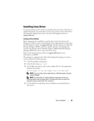 Page 31Driver Installation29
Installing Linux Driver
Use the procedures in this section to install the driver for Linux. The driver is 
updated frequently. To ensure that you have the current version of the driver, 
download the updated Linux driver from the Dell Support website at
 
support.dell.com.
Creating a Driver Diskette
Before beginning the installation, copy the drivers from the Service and 
Diagnostic Utilities media or download the driver appropriate for Linux from 
the Dell Support website at...