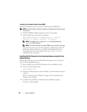 Page 3230Driver Installation
Creating a Driver Update Diskette Using DKMS
Perform the following steps to create the DUD using the DKMS tool:
 NOTE: To work, the driver needs to be installed on the system where this procedure 
is carried out.
1Install the DKMS-enabled megaraid_sas driver rpm package.
2Type the following command in any directory:
dkms mkdriverdisk –m megaraid_sas –v  -k  -d 
 NOTE: The values for the –d option are suse for SLES diskettes and 
redhat for RHEL diskettes.
 
NOTE: For further...