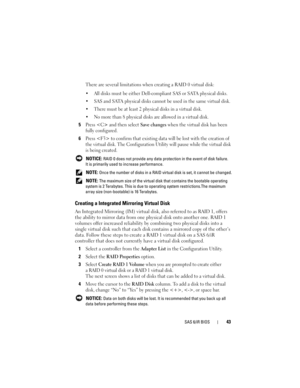 Page 45SAS 6/iR BIOS43
There are several limitations when creating a RAID 0 virtual disk:
 All disks must be either Dell-compliant SAS or SATA physical disks.
 SAS and SATA physical disks cannot be used in the same virtual disk.
 There must be at least 2 physical disks in a virtual disk.
 No more than 8 physical disks are allowed in a virtual disk.
5Press  and then select Save changes when the virtual disk has been 
fully configured. 
6Press  to confirm that existing data will be lost with the creation of 
the...