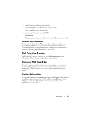 Page 61Getting Help59
 Dell Marketing and Sales e-mail addresses
apmarketing@dell.com
 (Asian/Pacific countries only)
sales_canada@dell.com (Canada only)
 Anonymous file transfer protocol (FTP)
ftp.dell.com/
Log in as user: anonymous, and use your e-mail address as your password.
Automated Order-Status Service
To check on the status of any Dell products that you have ordered, you can 
go to
support.dell.com, or you can call the automated order-status service. 
A recording prompts you for the information needed...