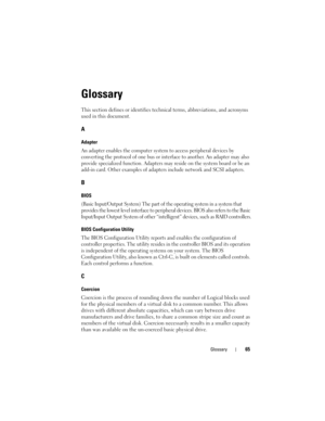 Page 67Glossary65
Glossary
This section defines or identifies technical terms, abbreviations, and acronyms 
used in this document.
A
Adapter
An adapter enables the computer system to access peripheral devices by 
converting the protocol of one bus or interface to another. An adapter may also 
provide specialized function. Adapters may reside on the system board or be an 
add-in card. Other examples of adapters include network and SCSI adapters.
B
BIOS
(Basic Input/Output System) The part of the operating system...