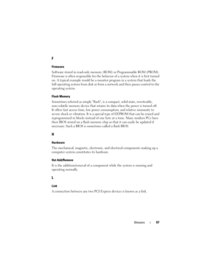 Page 69Glossary67
F
Firmware
Software stored in read-only memory (ROM) or Programmable ROM (PROM). 
Firmware is often responsible for the behavior of a system when it is first turned 
on. A typical example would be a monitor program in a system that loads the 
full operating system from disk or from a network and then passes control to the 
operating system.
Flash Memory
Sometimes referred as simply flash, is a compact, solid-state, rewriteable, 
non-volatile memory device that retains its data when the power...