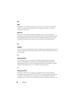 Page 7068Glossary
M
MHz
Megahertz or one million cycles per second is a unit of frequency commonly 
used to measure the operating speed of a computer processor or any other 
electronic component.
Mirroring
The process of providing complete redundancy using two physical disks, by 
maintaining an exact copy of one physical disk’s data on the second physical disk. 
If one physical disk fails, the contents of the other physical disk can be used to 
maintain the integrity of the system and to rebuild the failed...
