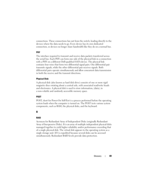Page 71Glossary69
connections. These connections fan out from the switch, leading directly to the 
devices where the data needs to go. Every device has its own dedicated 
connection, so devices no longer share bandwidth like they do on a normal bus.
PHY
The interface required to transmit and receive data packets transferred across 
the serial bus. Each PHY can form one side of the physical link in a connection 
with a PHY on a different Dell-qualified SATA device. The physical link 
contains four wires that...