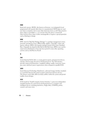 Page 7270Glossary
ROM
Read-only memory (ROM), also known as firmware, is an integrated circuit 
programmed with specific data when it is manufactured. ROM chips are used 
not only in computers, but in most other electronic items as well. Data stored in 
these chips is nonvolatile i.e., it is not lost when the power is turned off. 
Data stored in these chips is either unchangeable or requires a special operation 
such as flashing to change.
RPM
RPM, short for Red Hat Package Manager is a package management...