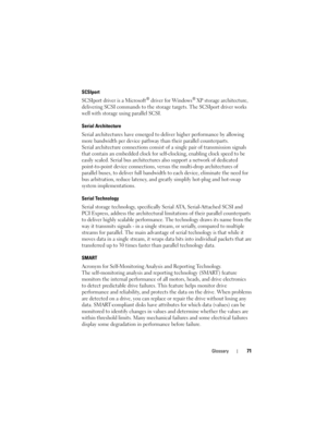 Page 73Glossary71
SCSIport
SCSIport driver is a Microsoft® driver for Windows® XP storage architecture, 
delivering SCSI commands to the storage targets. The SCSIport driver works 
well with storage using parallel SCSI.
Serial Architecture
Serial architectures have emerged to deliver higher performance by allowing 
more bandwidth per device pathway than their parallel counterparts. 
Serial architecture connections consist of a single pair of transmission signals 
that contain an embedded clock for...