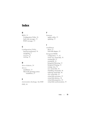 Page 75Index73
Index
B
BIOS, 35
Configuration Utility, 3 6
fault code messages, 3 5
POST messages, 3 5
C
Configuration Utility
functions performed, 3 6
navigating, 3 7
overview, 3 6
starting, 3 6
D
driver diskette, 24
drivers
installation, 2 3
Microsoft operating system 
installation, 2 5
E
electrostatic discharge. See ESD
ESD, 10
F
firmware
update utility, 5 5
updating, 5 5
I
installation
driver, 2 3
SAS 6/iR Adapter, 1 9
Integrated RAID
configuration, 37, 42
create new virtual disk, 3 8
creating IM, 4 3...