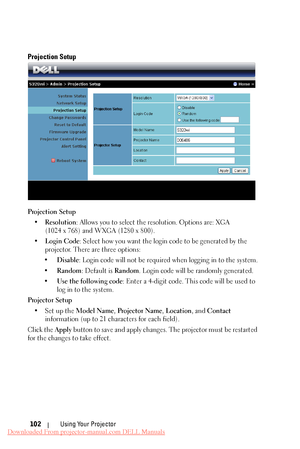 Page 102    
   
 
     
      
 
Projection Setup 
Projection Setup 
•	  Resolution : Allows you to select the resolution. Options are: XGA 

(1024 x 768) and WXGA (1280 x 800).
 
•	  Login Code : Select how you want the login code to be generated by the 
projector. There are three options: 
•	  Disable : Login code will not be required when logging in to the system. 
•	  Random : Default is  Random. Login code will be randomly generated. 
•	  Use the following code : Enter a 4-digit code. This code will be...