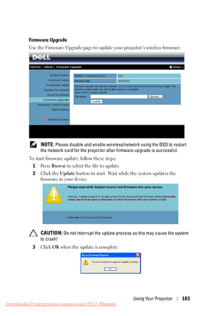 Page 105 
 
    
     
   
   
 
Firmware Upgrade 
Use the Firmware Upgrade page to update your projector’s wireless firmware. 
NOTE: Please disable and enable wireless/net work using the OSD to restart 
the network card for the projector  after firmware upgrade is successful. 
To start firmware update, follow these steps:  1  Press  Browse  to select the file to update. 
2  Click the  Update button to start. Wait while the system updates the 
firmware in your device. 
CAUTION: Do not interrupt the update...