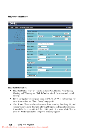 Page 106 
 
   
     
     
Projector Control Panel 
Projector Information 
•	  Projector Status : There are five states: Lamp On, Standby, Power Saving, 
Cooling, and Warming up. Click  Refresh to refresh the status and control 
settings. 
•	  Po w e r  S a v i n g : Power Saving can be set to Off, 30, 60, 90, or 120 minutes. For 
more information, see "Power Saving" on page 68. 
•	  Alert Status : There are three alert states: Lamp warning, Low lamp life, and 
Temperature warning. Your projector mi ght...