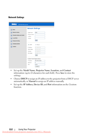 Page 112    
   
     
Network Settings 
•Set up the Model Name, Projector Name , Location, and Contact 
information (up to 21 characters for each field). Press  Save to store the 
settings. 
•	  Choose  DHCP to assign an IP address to the projector from a DHCP server 
automatically, or  Manual to assign an IP address manually. 
•Set up the  IP Address, Device ID,  and Po r t information on the Crestron 
function. 
Using Your Projector 
112 
Downloaded From projector-manual.com DELL Manuals 