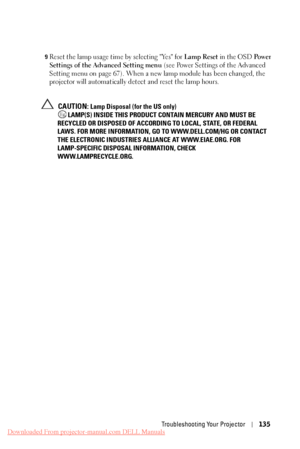 Page 135  
   
     
   
 
 9 Reset the lamp usage time by selecting "Yes" for  Lamp Reset in the OSD  Po w e r 
Settings of the Advanced Setting menu  (see Power Settings of the Advanced 
Setting menu on page 67). When a new  lamp module has been changed, the 
projector will automatically detect and reset the lamp hours. 
CAUTION: Lamp Disposal (for the US only)
 LAMP(S) INSIDE THIS PRODUCT  CONTAIN MERCURY AND MUST BE 
RECYCLED OR DISPOSED OF ACCORDIN G TO LOCAL, STATE, OR FEDERAL 
LAWS. FOR MORE...