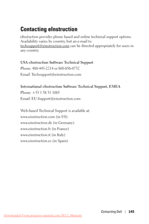 Page 145 
   
 
 
 
Contacting eInstruction
 
eInstuction provides phone based and  online technical support options. 
Availability varies by co untry, but an e-mail to 
techsupport@einstruction.com  can be directed appropriately for users in 
any country. 
USA eInstruction Softwa re Technical Support 
Phone: 480-443-2214 or 800-856-0732 
Email: Techsupport@einstruction.com 
International eInstruc tion Software Technical Support, EMEA 
Phone: +33 1 58 31 1065 
Email: EU.Support@einstruction.com 
Web-based...