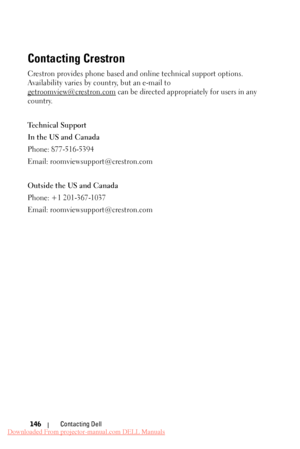 Page 146    
Contacting Crestron
 
Crestron provides phone based and  online technical support options. 
Availability varies by co untry, but an e-mail to 
getroomview@crestron.com  can be directed appropriately for users in any 
country. 
Technical Support 
In the US and Canada 
Phone: 877-516-5394 
Email: roomviewsupport@crestron.com 
Outside the US and Canada 
Phone: +1 201-367-1037 
Email: roomviewsupport@crestron.com 
Contacting Dell 
146 
Downloaded From projector-manual.com DELL Manuals 