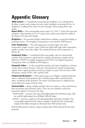 Page 147     
   
       
     
 
   
   
   
     
    
     
 
 
     
     
     
   
    
Appendix: Glossary
 
ANSI Lumens — A standard for measuring the brightness. It is calculated by 
dividing a square meter image into nine equal rectangles, measuring the lux (or 
brightness) reading at the center of ea ch rectangle, and averaging these nine 
points. 
Aspect Ratio —  The most popular aspect ratio is  4:3 (4 by 3). Early television and 
computer video formats are in a 4:3 aspect ratio, which means that the...