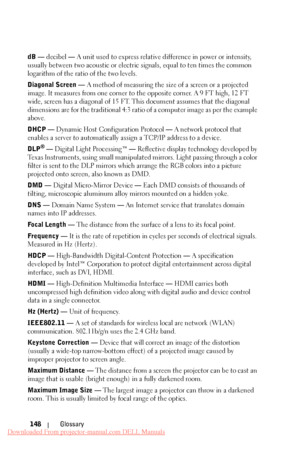 Page 148     
     
 
     
 
 
 
 
 
 
      
   
 
 
  
 
  
   dB — decibel  — A unit used to express relative difference in power or intensity, 
usually between two acoustic or electric signals, equal to ten times the common 
logarithm of the ratio of the two levels. 
Diagonal Screen —  A method of measuring the size of a screen or a projected 
image. It measures from one corner to the opposite corner. A 9 FT high, 12 FT 
wide, screen has a diagonal of 15 FT. This document assumes that the diagonal...