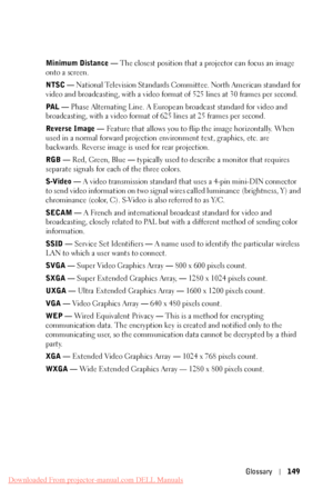 Page 149 
    
 
     
 
       
 
 
  
   
 
      
   
   
  
 Minimum Distance —  The closest position that a projector can focus an image 
onto a screen. 
NTSC —  National Television Standards Committee. North American standard for 
video and broadcasting, with a video format of 525 lines at 30 frames per second. 
PAL —  Phase Alternating Line. A European broadcast standard for video and 
broadcasting, with a video format of 625 lines at 25 frames per second. 
Reverse Image —  Feature that allows you to flip...