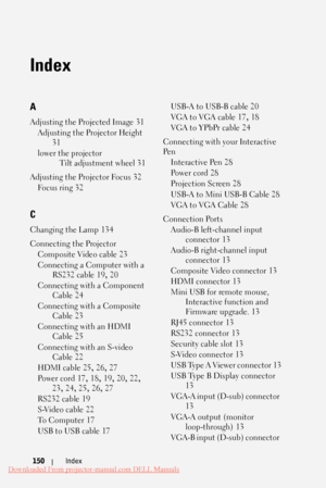 Page 150  
  
 
 
  
 
 
 
 
 
 
 
   
 
   
   
  
 
 
   
 
  
 
   
 
 
    
    
 
   
C 
Index 
A 
Adjusting the Projected Image  31
 
Adjusting the Projector Height
  31
 
lower the projector
  Tilt adjustment wheel  31
 
Adjusting the Projector Focus  32
 
Fo c u s  r i n g  32
 
Changing the Lamp  134
 
Connecting the Projector
  Composite Video cable  23
 
Connecting a Computer with a 
 RS232 cable  19
, 20
 
Connecting with a Component 
 Cable  24
 
Connecting with a Composite
  Cable  23
 
Connecting...