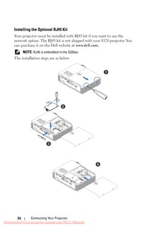 Page 16Installing the Optional RJ45 Kit 
Your projector must be installed with RJ45 kit if you want to use the 
network option. The RJ45 kit is not sh ipped with your S320 projector. You 
can purchase it on the Dell website at  www.dell.com.
 NOTE: RJ45 is embedded in the S320wi. 
The installation steps are as below: 
1 
2 
3  4 
Connecting Your Projector 
16 
Downloaded From projector-manual.com DELL Manuals 