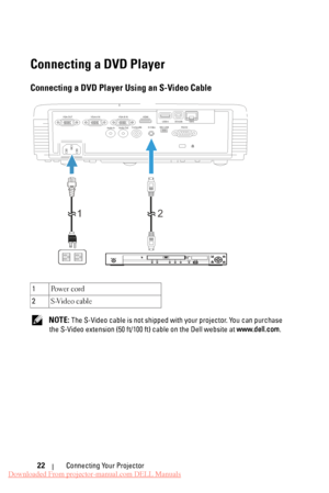 Page 22  
Connecting a DVD Player 
Connecting a DVD Player Using an S-Video Cable 
VGA-A IN 
VGA-OUT  VGA-B IN HDMI 
Audio-In  Audio-Out  Composite  S-Video 
Mini-USB RS232 RJ45
DOUSB
USB-A 
1 2 
  PQFO0DMPTF
IENJ 
IPNF 
NFOV SFUVSO FOUFS UPQ!NFOV NFOV VTCEWE0VTC TUBOECZ0PO 
1 
Po w e r  c o rd 
2  S-Video cable 
NOTE: The S-Video cable is not shipped with your projector. You can purchase 
the S-Video extension (50 ft/100  ft) cable on the Dell website at www.dell.com. 
Connecting Your Projector 
22 
Downloaded...