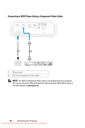 Page 24      
 
 
Connecting a DVD Player Using a Component Video Cable 
VGA-A IN 
VGA-OUT  VGA-B IN HDMI 
Audio-In  Audio-Out  Composite  S-Video 
Mini-USB RS232 RJ45
DOUSB
USB-A 
1
 2 
  PQFO0DMPTF
IENJ 
IPNF 
NFOV SFUVSO FOUFS UPQ!NFOV NFOV VTCEWE0VTC TUBOECZ0PO 
1 
Po w e r  c o rd 
2  VGA to Component Video cable 
NOTE: The VGA to Component Video cable is not shipped with your projector. 
You can purchase the VGA to Component Vi deo Extension (50 ft/100 ft) cable on 
the Dell website at  www.dell.com....