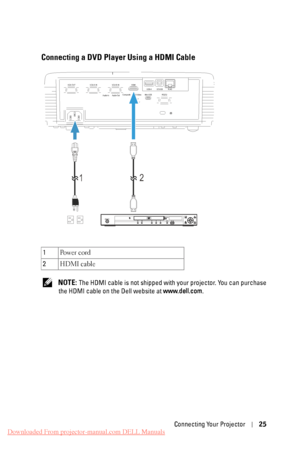 Page 25    
Connecting a DVD Player Using a HDMI Cable 
VGA-A IN 
VGA-OUT  VGA-B IN HDMI 
Audio-In  Audio-Out  Composite  S-Video 
Mini-USB RS232 RJ45
DOUSB
USB-A 
1 2 
  PQFO0DMPTF
IENJ 
IPNF 
NFOV SFUVSO FOUFS UPQ!NFOV NFOV VTCEWE0VTC TUBOECZ0PO 
1 
Po w e r  c o rd 
2  HDMI cable 
NOTE: The HDMI cable is not shipped with your projector. You can purchase 
the HDMI cable on the Dell website at  www.dell.com. 
Connecting Your Projector  25 
Downloaded From projector-manual.com DELL Manuals 