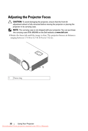 Page 32  
  
 
 
   
Adjusting the Projector Focus 

CAUTION: To avoid damaging the projector, ensure that the front tilt 
adjustment wheel is fully retracted bef ore moving the projector or placing the 
projector in its carrying case. 
NOTE: The carrying case is not shipped wit h your projector. You can purchase 
the carrying case (P/N: 8R3VM)  on the Dell website at www.dell.com. 
1 Rotate the focus tab until the image is clear. The projector focuses at distances 
ranging between 1.31 ft to 12.5 ft (0.4 m to...