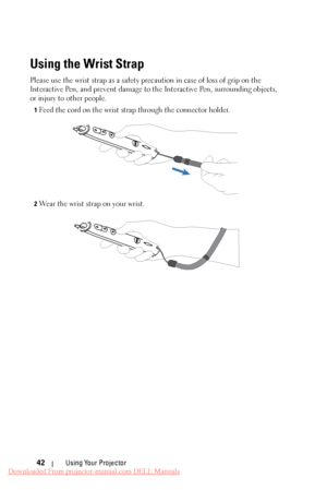 Page 42 
 
   
Using the Wrist Strap 
Please use the wrist strap as a safety prec aution in case of loss of grip on the 
Interactive Pen, and prevent damage to the Interactive Pen, surrounding objects, 
or injury to other people. 
1 Feed the cord on the wrist strap through the connector holder. 
2 Wear the wrist strap on your wrist. 
Using Your Projector 
42 
Downloaded From projector-manual.com DELL Manuals 