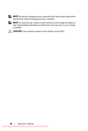 Page 48  
 
 
 
   
 
NOTE: During the charging process, Interactive Pen amber battery light will be 
lit all the time until the charging process is complete. 
NOTE: For first time use, it takes at leas t 4-5 hours to fully charge the battery. A 
fully charged battery will allow up to 25 hours of non-stop use or up to 4 weeks 
in standby. 
CAUTION: If your docking charger cannot charge, contact DELL. 
Using Your Projector 
48 
Downloaded From projector-manual.com DELL Manuals 