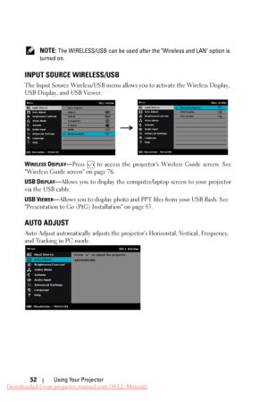 Page 52      
   
 NOTE: The WIRELESS/USB can be used after the "Wireless and LAN" option is 
turned on. 
INPUT SOURCE WIRELESS/USB 
The Input Source Wireless/USB menu allows you to activate the Wireless Display, 
USB Display, and USB Viewer. 
WIRELESS DISPLAY—Press to access the projector's Wireless Guide screen. See 
"Wireless Guide screen" on page 76. 
USB D
ISPLAY—Allows you to display the computer/laptop screen to your projector 
via the USB cable. 
USB V
IEWER—Allows you to display...