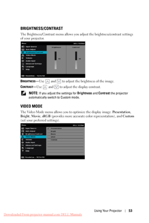 Page 53 
  
    
   
   
BRIGHTNESS/CONTRAST 
The Brightness/Contrast menu allows you adjust the brightness/contrast settings 
of your projector. 
BRIGHTNESS—Use and  to adjust the brightness of the image. 
C
ONTRAST—Use and to adjust the display contrast. 
NOTE: If you adjust the settings for  Brightness and Contrast  the projector 
automatically switch to Custom mode. 
VIDEO MODE 
The Video Mode menu allows you to optimize the display image:  Presentation, 
Bright , Movie , sRGB (provides more accurate color...