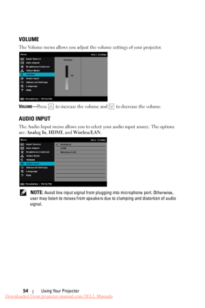 Page 54   
 
 
 
   
VOLUME 
The Volume menu allows you adjust th e volume settings of your projector. 
VOLUME—Press  to increase the volume and to decrease the volume. 
AUDIO INPUT 
The Audio Input menu allows you to select your audio input source. The options 
are:  Analog In , HDMI, and Wireless/LAN . 
NOTE: Avoid line input signal from plugging into microphone port. Otherwise, 
user may listen to noises from speakers due to clamping and distortion of audio 
signal. 
Using Your Projector 
54 
Downloaded From...