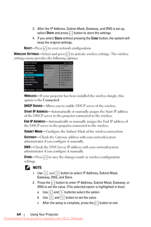 Page 64  
 
     
   
 
   
   
3.	  After the IP Address, Subnet Mask, Gateway, and DNS is set up, 
select  Store and press 
 button to store the settings. 
4.	  If you select Store  without pressing the Enter button, the system will 
keep the original settings. 
R
ESET—Press  to reset network configuration. 
W
IRELESS SETTINGS—Select and press  to activate wireless settings. The wireless 
settings menu provides the following options: 
WIRELESS—If your projector has been installed the wireless dongle, this...