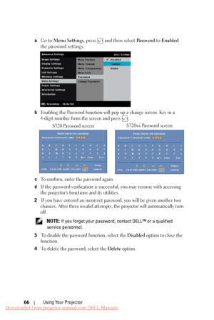 Page 66 
   
   
 
  
   
   
 
a 
Go to  Menu Settings , press  and then select  Pa s s w o r d to Enabled 
the password settings. 
b	 Enabling the Password function will  pop up a change screen. Key in a 
4-digit number from the screen and press 
. 
S320 Password screen  S320wi Password screen 
c To confirm, enter the password again. 
d If the password verification is succ
essful, you may resume with accessing 
the projector's functions and its utilities. 
2 If you have entered an incorrect password, you...