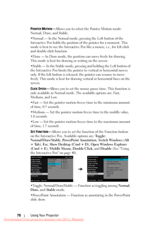 Page 70     
 
 
 
 
 
   
    
 
  
 
 
 
POINTER MOTION—Allows you to select the Pointer Motion mode: 
Normal, Draw, and Stable. 
•Normal 
— In the Normal mode, pressing the Left button of the 
Interactive Pen holds the position of the pointer for a moment. This 
mode is best to use the Interactive Pen like a mouse, i.e., for left click 
and double click function. 
•Draw 
— In Draw mode, the position can move freely for drawing. 
This mode is best for drawing or writing on the screen. 
•Stable 
— In the...