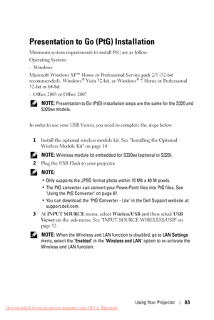 Page 83 
 
 
 
 
 
  
   
    
 
 
     
Presentation to Go (PtG) Installation 
Minimum system requirements to install PtG are as follow:
 
Operating System:
 
-Windows
 
Microsoft Windows XP™ Home or Professional Service pack 2/3 (32-bit 

recommended), Windows
® Vista 32-bit, or Windows® 7 Home or Professional 
32-bit or 64-bit 
- Office 2003 or Office 2007 
NOTE: Presentation to Go (PtG) installation  steps are the same for the S320 and 
S320wi models. 
In order to use your USB Viewer, you need to complete...