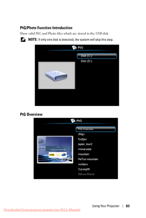 Page 85   
 
 
PtG/Photo Function Introduction 
Show valid PtG and Photo files which are stored in the USB disk. 
NOTE: If only one disk is detected, t he system will skip this step. 
PtG Overview 
Using Your Projector 85 
Downloaded From projector-manual.com DELL Manuals 