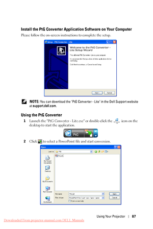 Page 87  
 
Install the PtG Converter Application Software on Your Computer 
Please follow the on-screen instructions to complete the setup. 
NOTE: You can download the "PtG Converter  - Lite" in the Dell Support website 
at  support.dell.com . 
Using the PtG Converter 
1 Launch the "PtG Converter - Lite.exe"  or double-click the icon on the 
desktop to start the application. 
2  Click  to select a PowerPoint file and start conversion. 
Using Your Projector  87 
Downloaded From...