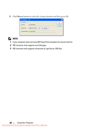 Page 88 
 
 
3  Click  Browse  button to select the storage location and then press OK. 
NOTE:
 
1 
If your computer does not have MS PowerP oint installed, file convert will fail.
 
2 PtG converter only supports up to 20 pages.
 
3 PtG converter only supports conversion of .ppt files to .PtG files.
 
Using Your Projector 
88 
Downloaded From projector-manual.com DELL Manuals 