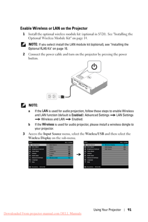 Page 91Enable Wireless or LAN on the Projector 
1	 Install the optional wireless module kit (optional in S320). See "Installing the 
Optional Wireless Module Kit" 
on page 14.
 NOTE: If you select install the LAN module  kit (optional), see "Installing the 
Optional RJ45 Kit" on page 16. 
2	 
Connect the power cable and turn on  the projector by pressing the power 

button.

 NOTE: 
a	 If the LAN is used for audio projection, follow  these steps to enable Wireless 
and LAN function (default is...