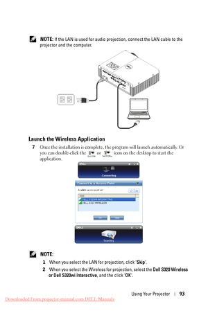 Page 93 NOTE: If the LAN is used for audio projection, connect the LAN cable to the 
projector and the computer. 
Launch the Wireless Application 
7	 Once the installation is complete, the program will launch automatically. Or 
you can double-click the 
or  icon on the desktop to start the 
application. 
 NOTE: 
1	  When you select the LAN for projection, click " Skip". 
2	  When you select the Wireless for projection, select the  Dell S320 Wireless 
or Dell S320wi Interactive , and the click...