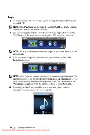 Page 94  
   
   
    
 
  
    
     
   
 
Login 
8	 To communicate with your projector, en ter the Login Code (see Step 4), and 
then click OK. 
NOTE: If the  IP Address  is not detected, enter the  IP Address displayed at the 
bottom left corner of the wireless screen. 
9	 
You are now logged into the S320 or S320wi Wireless Application. Click the 
"Play" button in the application to starting the LAN or wireless projection. 
NOTE: You may use the controls to either project in full screen mode or in...